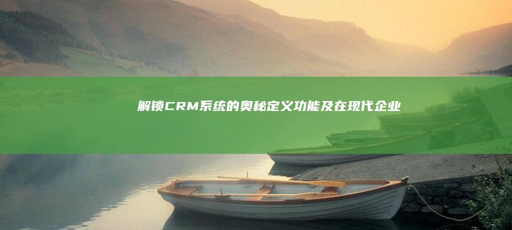 解锁CRM系统的奥秘：定义、功能及在现代企业中的应用